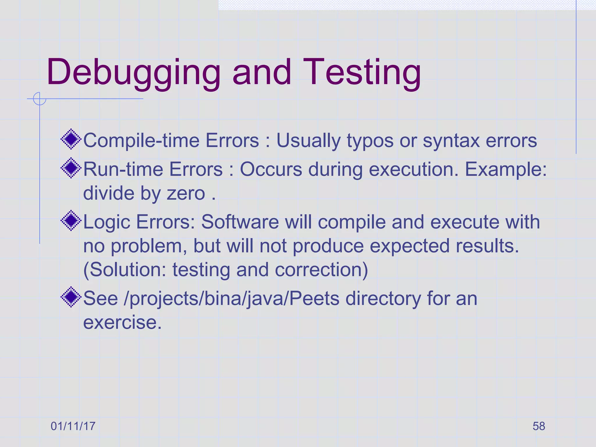 01/11/17 58
Debugging and Testing
Compile-time Errors : Usually typos or syntax errors
Run-time Errors : Occurs during execution. Example:
divide by zero .
Logic Errors: Software will compile and execute with
no problem, but will not produce expected results.
(Solution: testing and correction)
See /projects/bina/java/Peets directory for an
exercise.
 