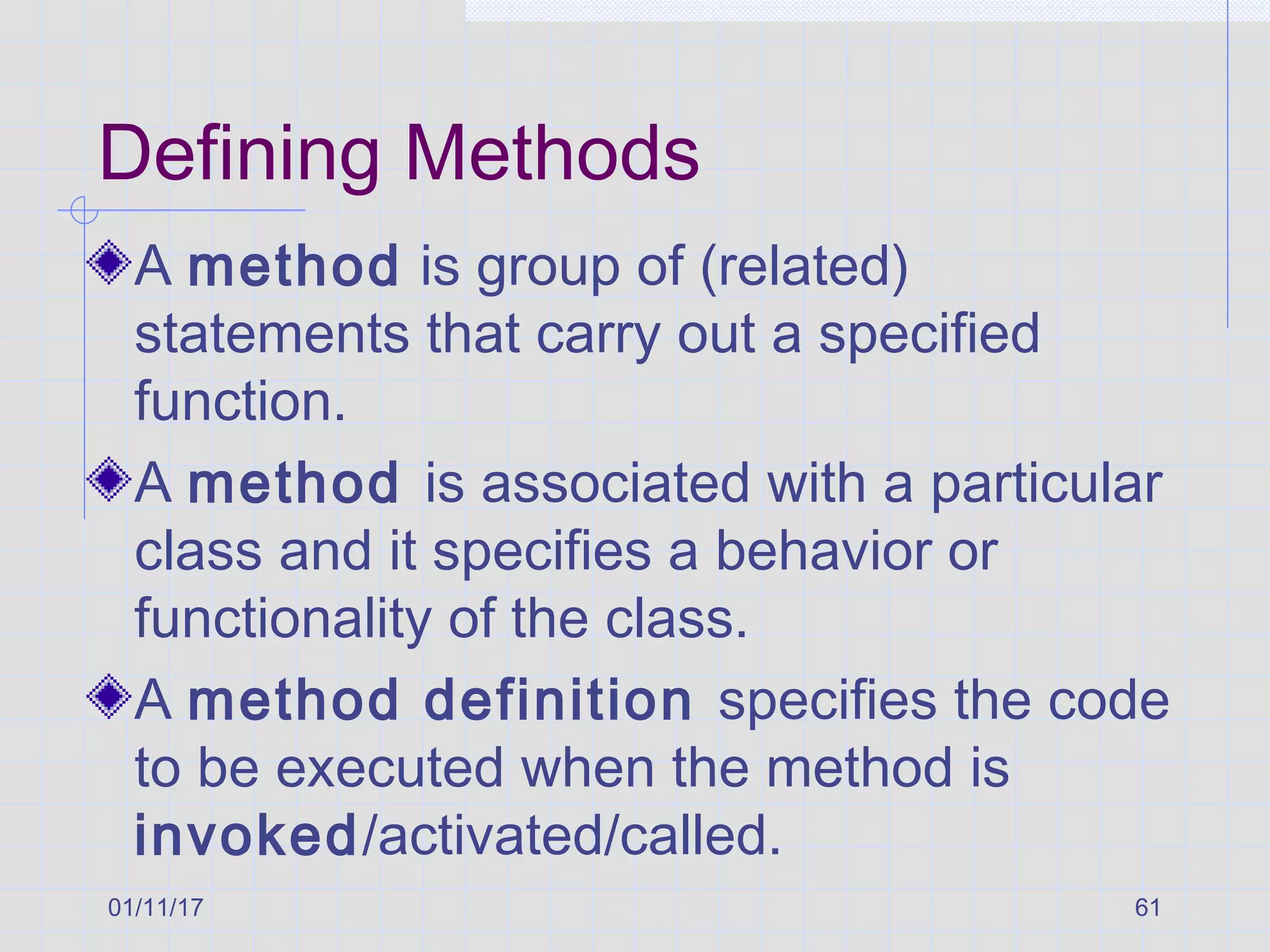 01/11/17 61
Defining Methods
A method is group of (related)
statements that carry out a specified
function.
A method is associated with a particular
class and it specifies a behavior or
functionality of the class.
A method definition specifies the code
to be executed when the method is
invoked/activated/called.
 