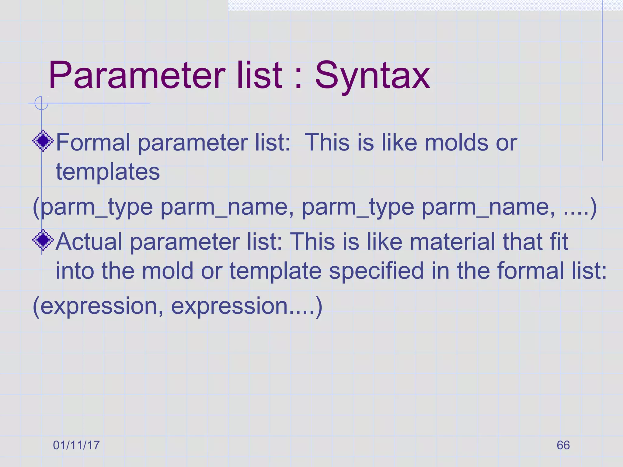 01/11/17 66
Parameter list : Syntax
Formal parameter list: This is like molds or
templates
(parm_type parm_name, parm_type parm_name, ....)
Actual parameter list: This is like material that fit
into the mold or template specified in the formal list:
(expression, expression....)
 
