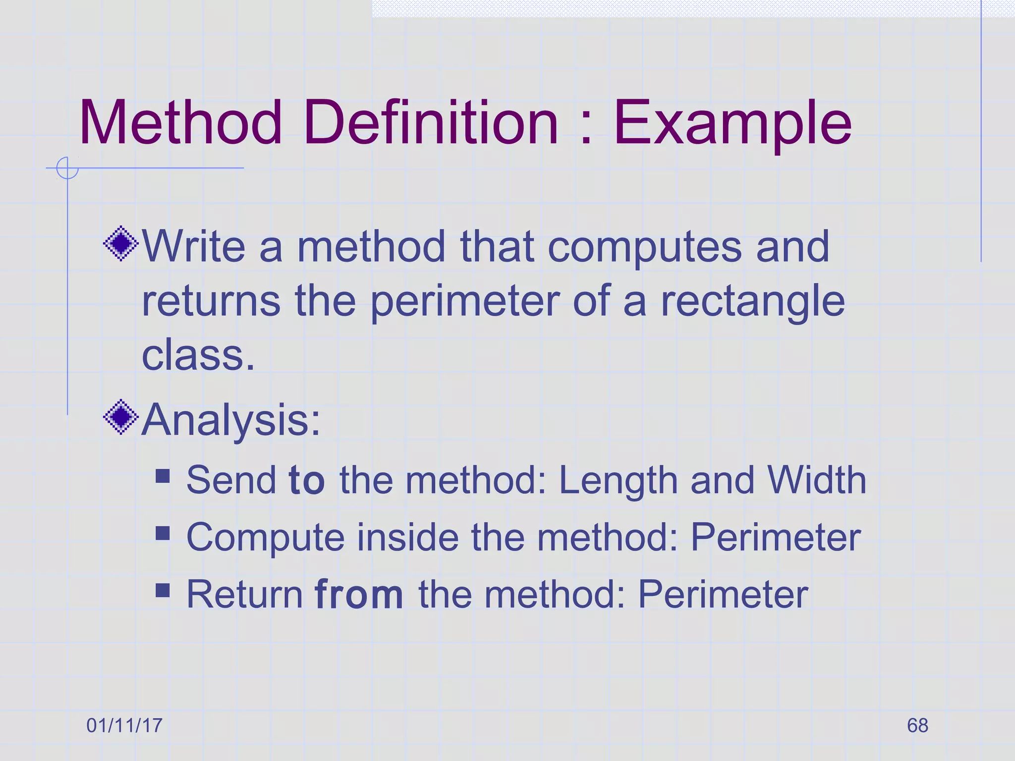 01/11/17 68
Method Definition : Example
Write a method that computes and
returns the perimeter of a rectangle
class.
Analysis:
 Send to the method: Length and Width
 Compute inside the method: Perimeter
 Return from the method: Perimeter
 
