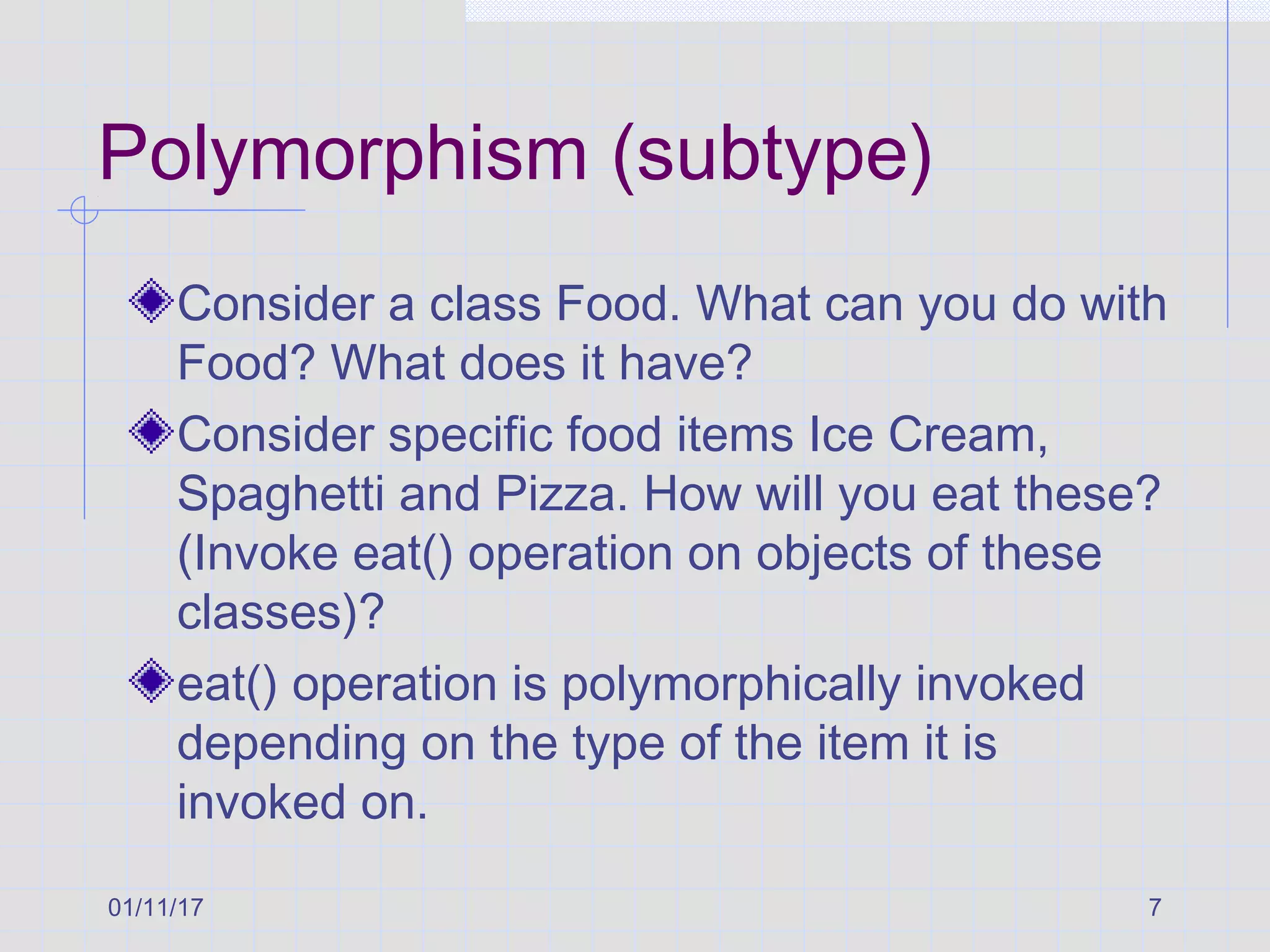 01/11/17 7
Polymorphism (subtype)
Consider a class Food. What can you do with
Food? What does it have?
Consider specific food items Ice Cream,
Spaghetti and Pizza. How will you eat these?
(Invoke eat() operation on objects of these
classes)?
eat() operation is polymorphically invoked
depending on the type of the item it is
invoked on.
 