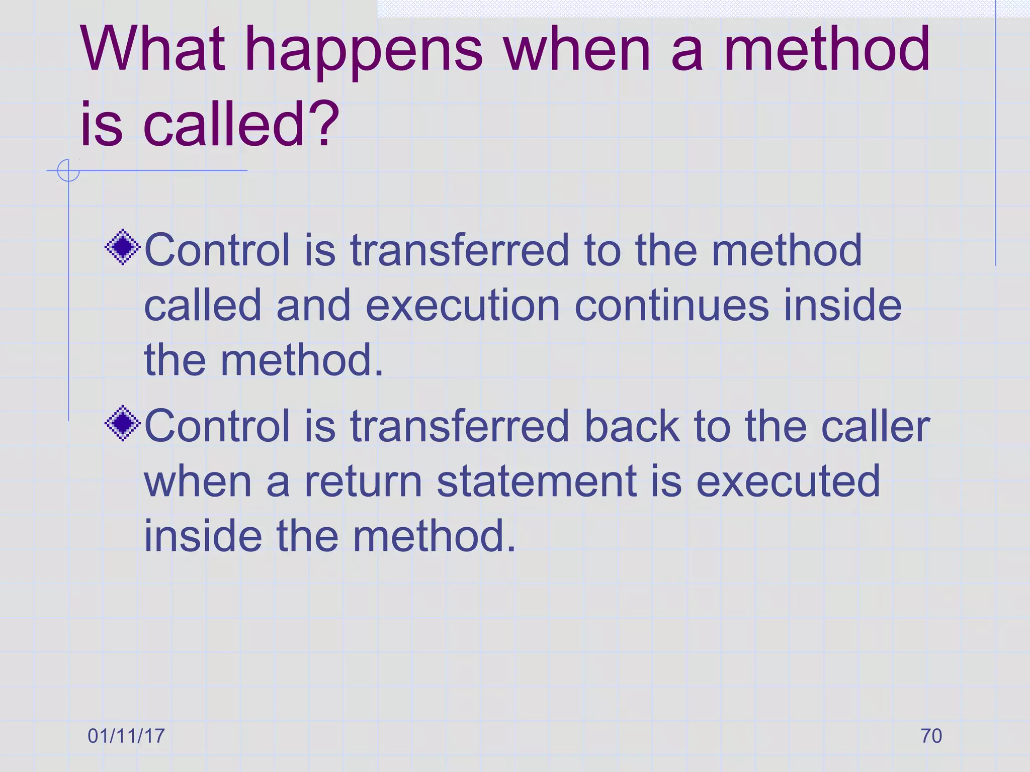 01/11/17 70
What happens when a method
is called?
Control is transferred to the method
called and execution continues inside
the method.
Control is transferred back to the caller
when a return statement is executed
inside the method.
 