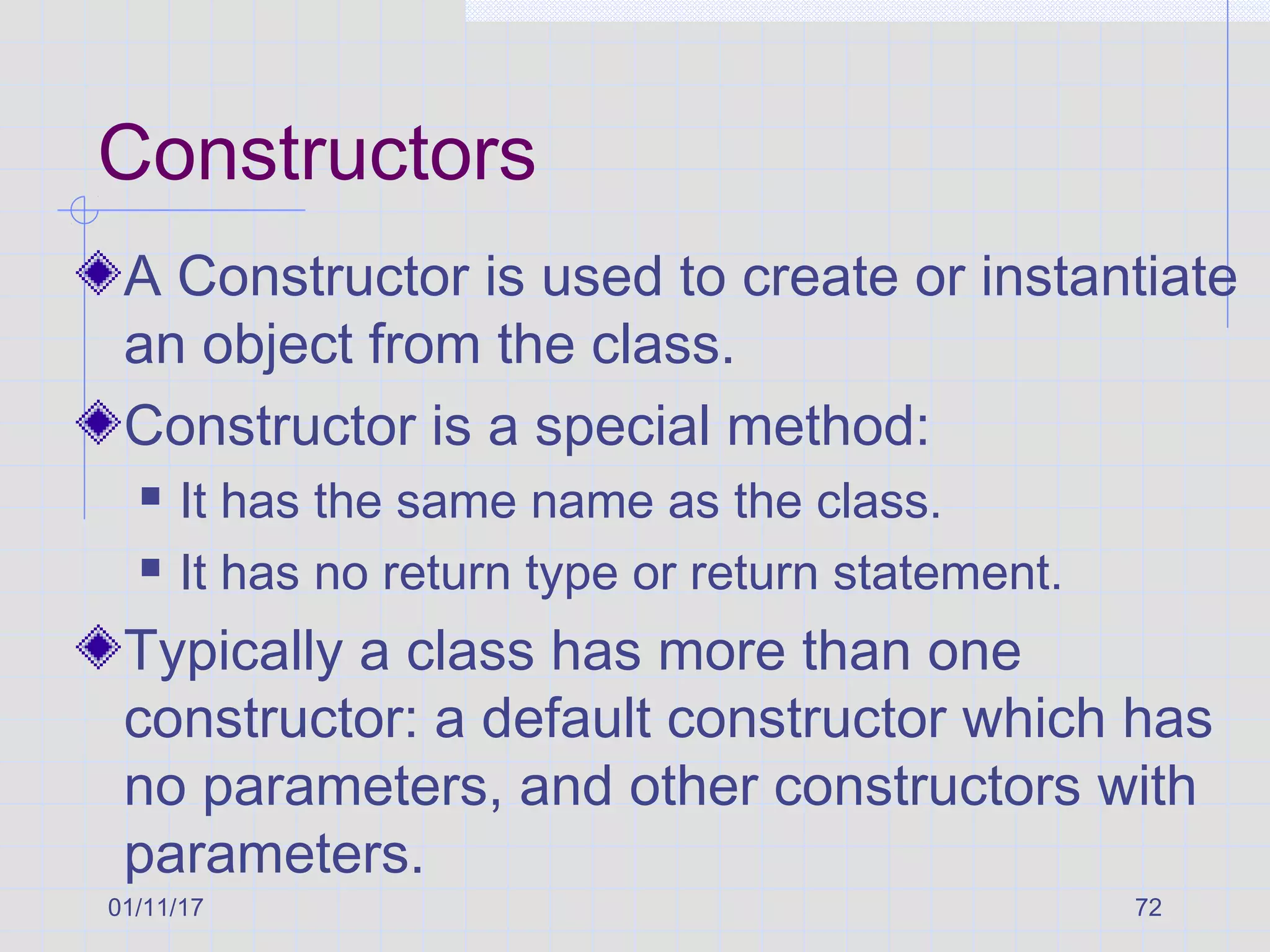 01/11/17 72
Constructors
A Constructor is used to create or instantiate
an object from the class.
Constructor is a special method:
 It has the same name as the class.
 It has no return type or return statement.
Typically a class has more than one
constructor: a default constructor which has
no parameters, and other constructors with
parameters.
 