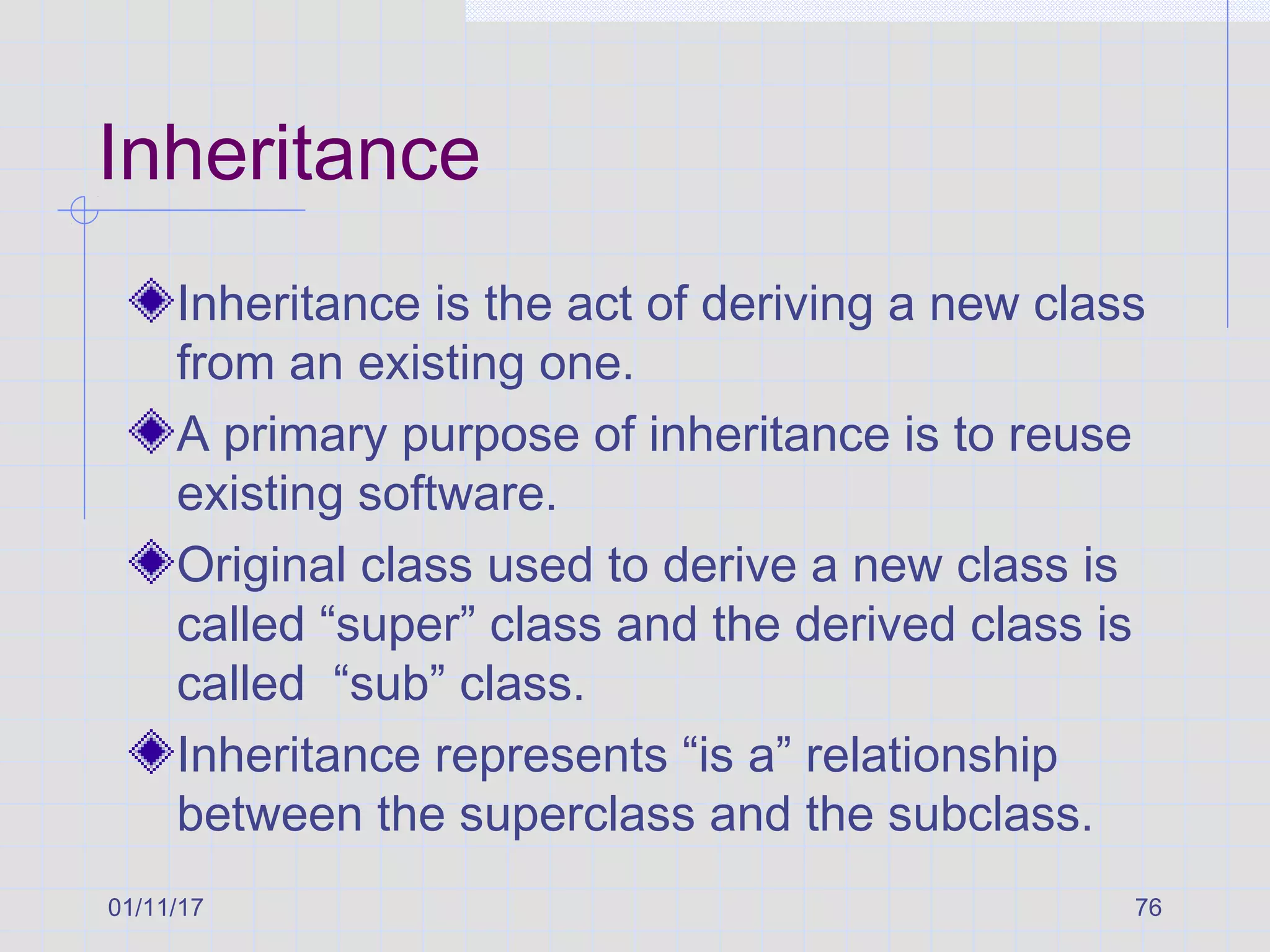 01/11/17 76
Inheritance
Inheritance is the act of deriving a new class
from an existing one.
A primary purpose of inheritance is to reuse
existing software.
Original class used to derive a new class is
called “super” class and the derived class is
called “sub” class.
Inheritance represents “is a” relationship
between the superclass and the subclass.
 