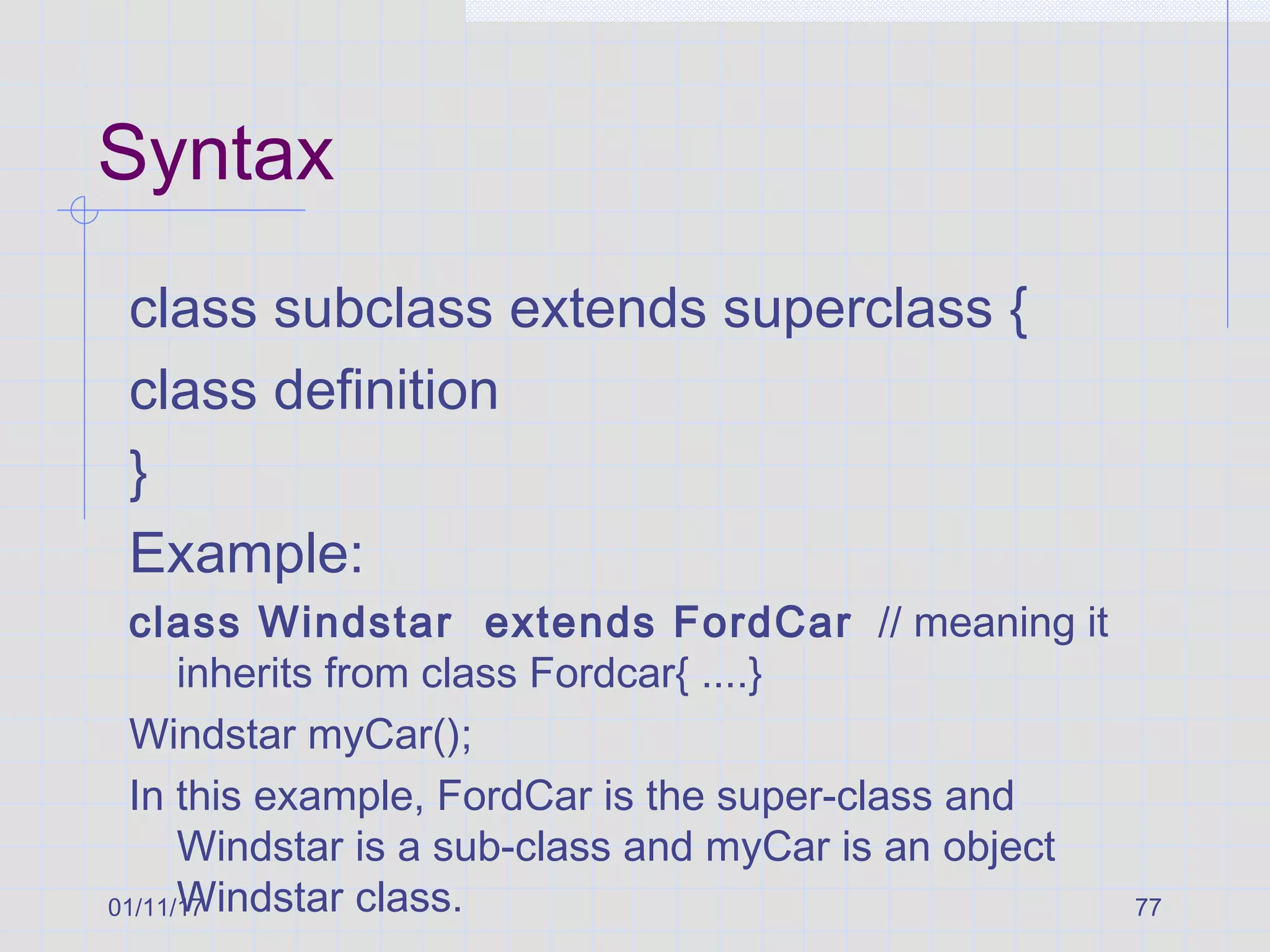 01/11/17 77
Syntax
class subclass extends superclass {
class definition
}
Example:
class Windstar extends FordCar // meaning it
inherits from class Fordcar{ ....}
Windstar myCar();
In this example, FordCar is the super-class and
Windstar is a sub-class and myCar is an object
Windstar class.
 