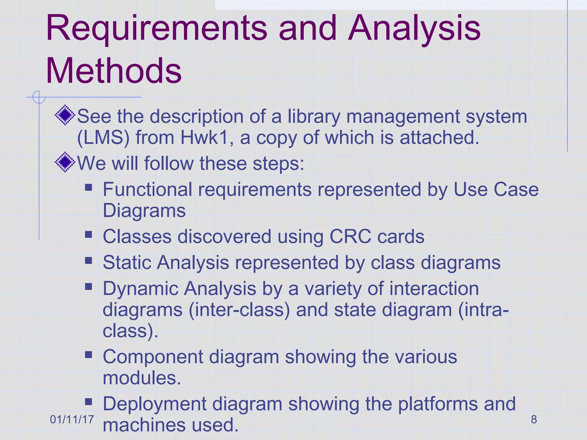 01/11/17 8
Requirements and Analysis
Methods
See the description of a library management system
(LMS) from Hwk1, a copy of which is attached.
We will follow these steps:
 Functional requirements represented by Use Case
Diagrams
 Classes discovered using CRC cards
 Static Analysis represented by class diagrams
 Dynamic Analysis by a variety of interaction
diagrams (inter-class) and state diagram (intra-
class).
 Component diagram showing the various
modules.
 Deployment diagram showing the platforms and
machines used.
 