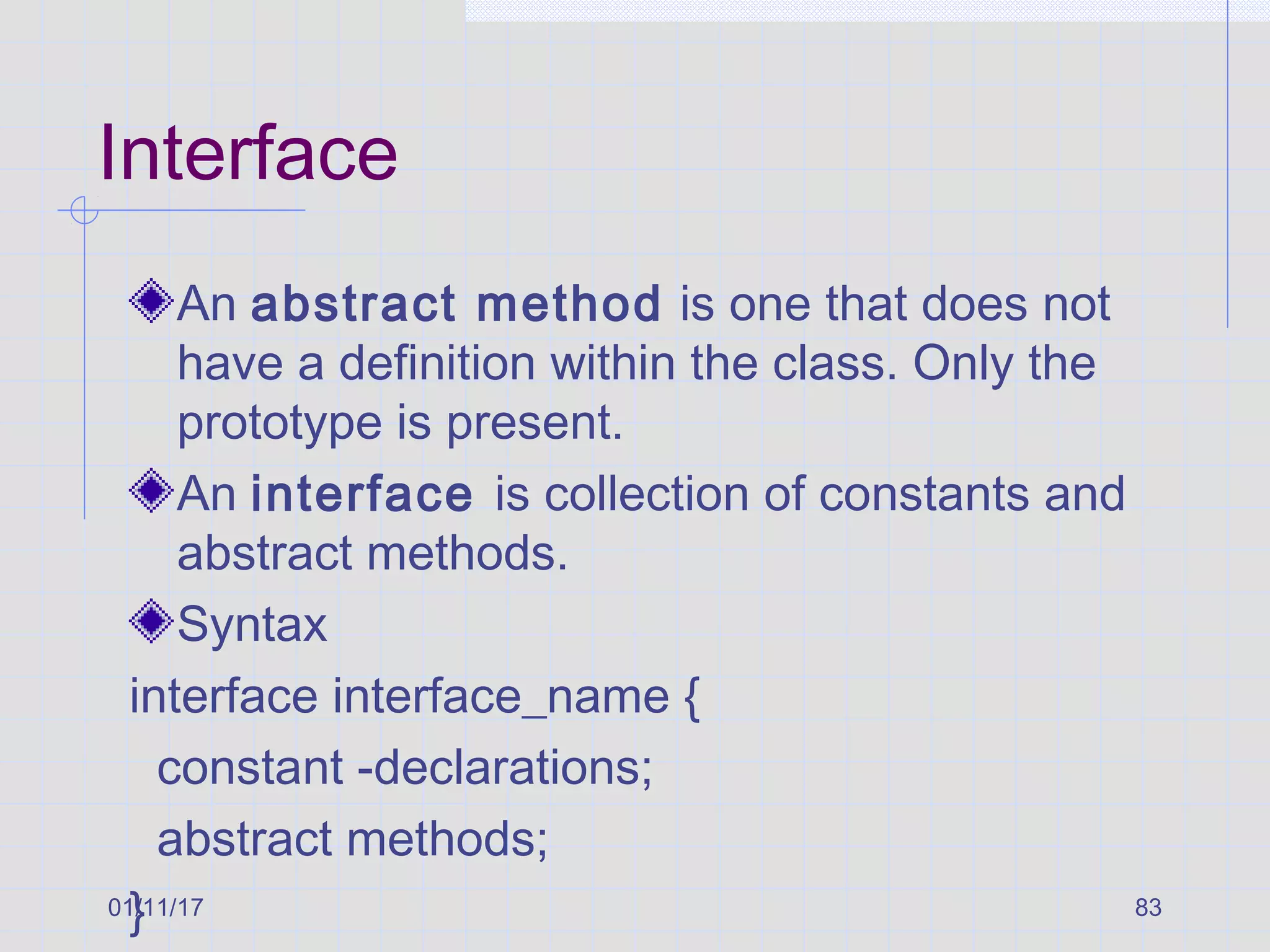 01/11/17 83
Interface
An abstract method is one that does not
have a definition within the class. Only the
prototype is present.
An interface is collection of constants and
abstract methods.
Syntax
interface interface_name {
constant -declarations;
abstract methods;
}
 