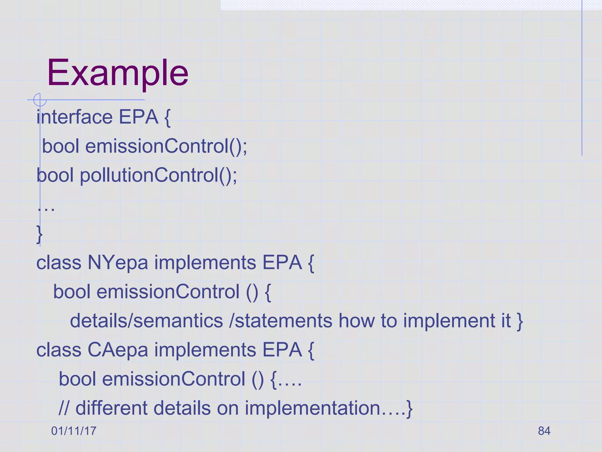 01/11/17 84
Example
interface EPA {
bool emissionControl();
bool pollutionControl();
…
}
class NYepa implements EPA {
bool emissionControl () {
details/semantics /statements how to implement it }
class CAepa implements EPA {
bool emissionControl () {….
// different details on implementation….}
 
