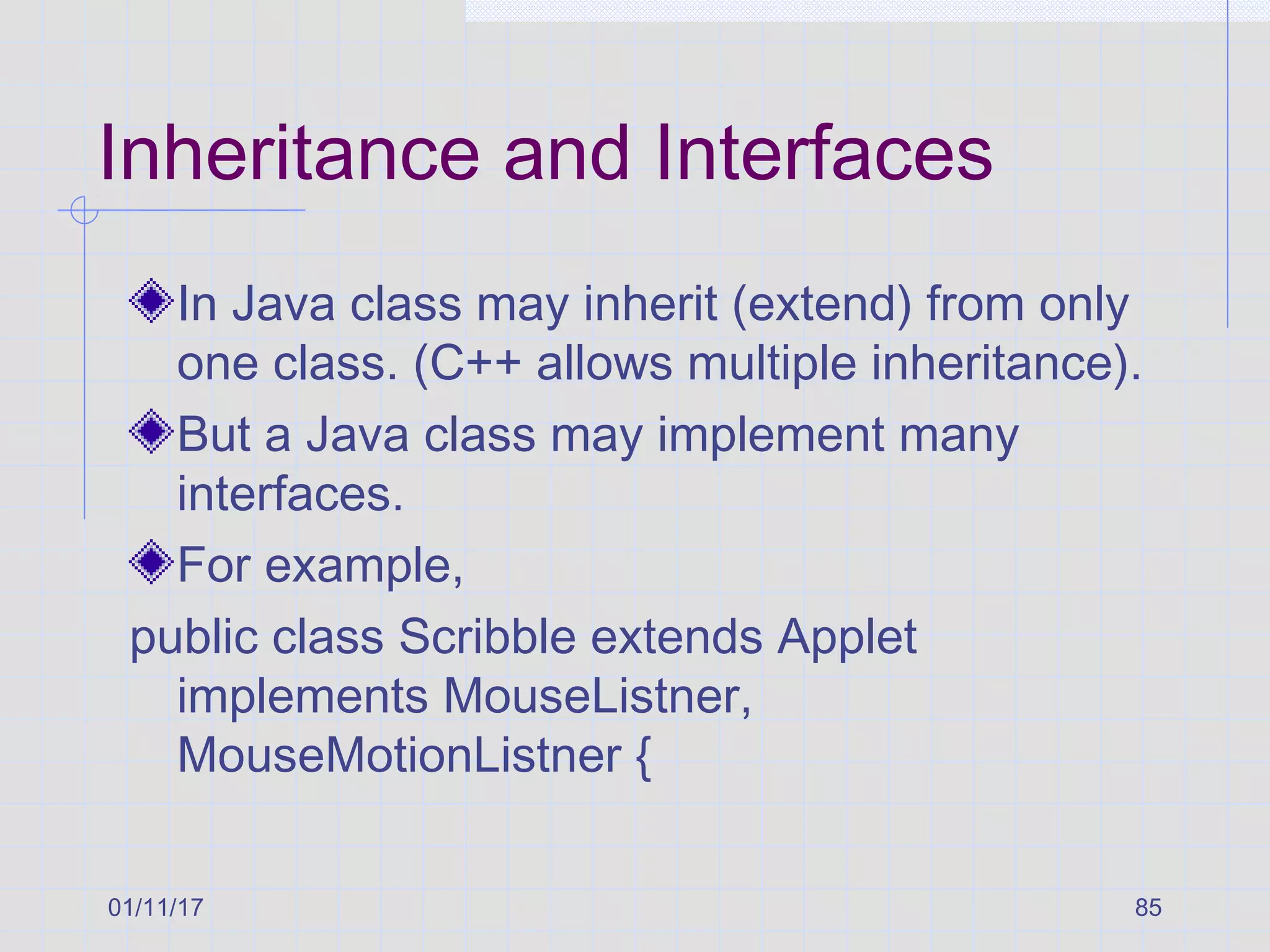 01/11/17 85
Inheritance and Interfaces
In Java class may inherit (extend) from only
one class. (C++ allows multiple inheritance).
But a Java class may implement many
interfaces.
For example,
public class Scribble extends Applet
implements MouseListner,
MouseMotionListner {
 