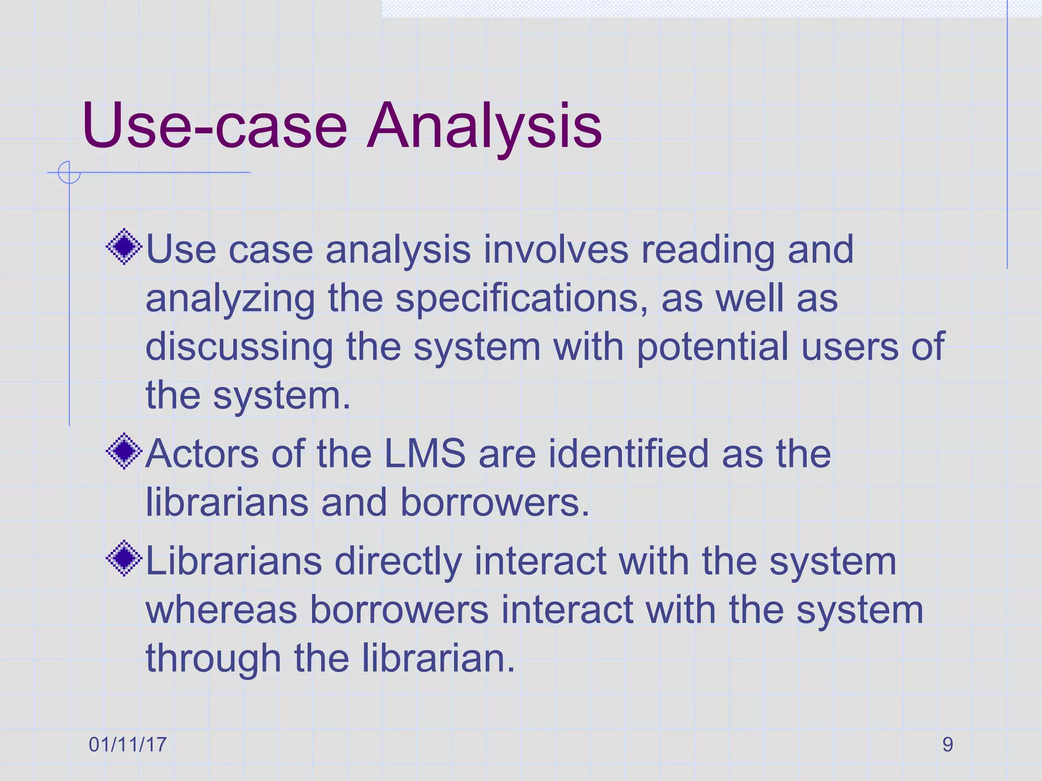 01/11/17 9
Use-case Analysis
Use case analysis involves reading and
analyzing the specifications, as well as
discussing the system with potential users of
the system.
Actors of the LMS are identified as the
librarians and borrowers.
Librarians directly interact with the system
whereas borrowers interact with the system
through the librarian.
 