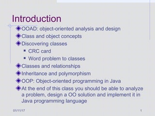 01/11/17 1
Introduction
OOAD: object-oriented analysis and design
Class and object concepts
Discovering classes
 CRC card
 Word problem to classes
Classes and relationships
Inheritance and polymorphism
OOP: Object-oriented programming in Java
At the end of this class you should be able to analyze
a problem, design a OO solution and implement it in
Java programming language
 