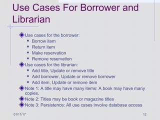 01/11/17 12
Use Cases For Borrower and
Librarian
Use cases for the borrower:
 Borrow item
 Return item
 Make reservation
 Remove reservation
Use cases for the librarian:
 Add title, Update or remove title
 Add borrower, Update or remove borrower
 Add item, Update or remove item
Note 1: A title may have many items: A book may have many
copies.
Note 2: Titles may be book or magazine titles
Note 3: Persistence: All use cases involve database access
 
