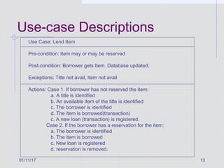 01/11/17 13
Use-case Descriptions
Use Case: Lend Item
Pre-condition: Item may or may be reserved
Post-condition: Borrower gets Item. Database updated.
Exceptions: Title not avail, Item not avail
Actions: Case 1. If borrower has not reserved the item:
a. A title is identified
b. An available item of the title is identified
c. The borrower is identified
d. The item is borrowed(transaction)
c. A new loan (transaction) is registered.
Case 2. If the borrower has a reservation for the item:
a. The borrower is identified
b. The item is borrowed
c. New loan is registered
d. reservation is removed.
 