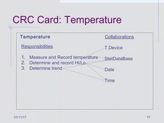 01/11/17 17
CRC Card: Temperature
Temperature
Responsibilities
1. Measure and Record temperature
2. Determine and record Hi/Lo
3. Determine trend
Collaborations
T.Device
StatDataBase
Date
Time
 