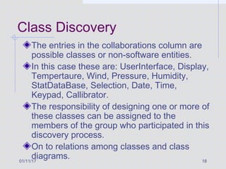 01/11/17 18
Class Discovery
The entries in the collaborations column are
possible classes or non-software entities.
In this case these are: UserInterface, Display,
Tempertaure, Wind, Pressure, Humidity,
StatDataBase, Selection, Date, Time,
Keypad, Callibrator.
The responsibility of designing one or more of
these classes can be assigned to the
members of the group who participated in this
discovery process.
On to relations among classes and class
diagrams.
 