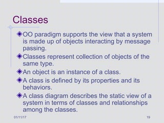 01/11/17 19
Classes
OO paradigm supports the view that a system
is made up of objects interacting by message
passing.
Classes represent collection of objects of the
same type.
An object is an instance of a class.
A class is defined by its properties and its
behaviors.
A class diagram describes the static view of a
system in terms of classes and relationships
among the classes.
 