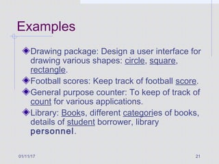 01/11/17 21
Examples
Drawing package: Design a user interface for
drawing various shapes: circle, square,
rectangle.
Football scores: Keep track of football score.
General purpose counter: To keep of track of
count for various applications.
Library: Books, different categories of books,
details of student borrower, library
personnel.
 