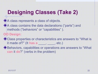 01/11/17 22
Designing Classes (Take 2)
A class represents a class of objects.
A class contains the data declarations (“parts”) and
methods (“behaviors” or “capabilities” ).
OO Design:
Class properties or characteristics are answers to “What is
it made of?” (It has a ____, ____, etc.)
Behaviors, capabilities or operations are answers to “What
can it do?” (verbs in the problem)
 