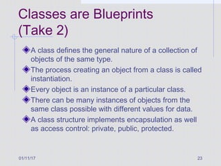01/11/17 23
Classes are Blueprints
(Take 2)
A class defines the general nature of a collection of
objects of the same type.
The process creating an object from a class is called
instantiation.
Every object is an instance of a particular class.
There can be many instances of objects from the
same class possible with different values for data.
A class structure implements encapsulation as well
as access control: private, public, protected.
 