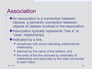 01/11/17 29
Association
An association is a connection between
classes, a semantic connection between
objects of classes involved in the association.
Association typically represents “has a” or
“uses” relationships.
Indicated by a line,
 sometimes with arrow indicating unidirectional
relationship,
 adorned by the name of the relation, and
 the ends of the line adorned by cardinality of
relationship and optionally by the roles connected
to each class.
 