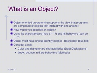 01/11/17 3
What is an Object?
Object-oriented programming supports the view that programs
are composed of objects that interact with one another.
How would you describe an object?
Using its characteristics (has a ----?) and its behaviors (can do
----?)
Object must have unique identity (name) : Basketball, Blue ball
Consider a ball:
 Color and diameter are characteristics (Data Declarations)
 throw, bounce, roll are behaviors (Methods)
 