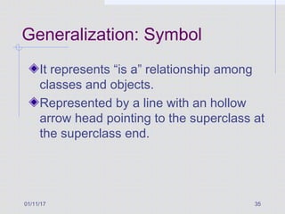 01/11/17 35
Generalization: Symbol
It represents “is a” relationship among
classes and objects.
Represented by a line with an hollow
arrow head pointing to the superclass at
the superclass end.
 
