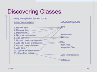 01/11/17 38
Discovering Classes
Library Management System (LMS)
RESPONSIBILITIES
1. Borrow item
2. Reserve item
3. Return item
4. Remove reservation
5. Add borrower
6. Update or remove borrower
7. Add title (book or magazine)
8. Update or remove title
9. Add item
10. Update or remove item
11. Store loan details
COLLABORATIONS
Item
Reservation
Borrower
Title
Book Title
Magazine Title
Loan (Transaction)
Database
 