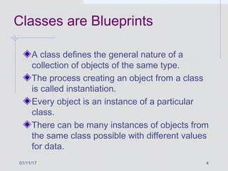 01/11/17 4
Classes are Blueprints
A class defines the general nature of a
collection of objects of the same type.
The process creating an object from a class
is called instantiation.
Every object is an instance of a particular
class.
There can be many instances of objects from
the same class possible with different values
for data.
 