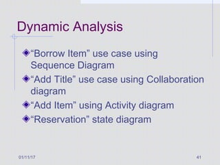 01/11/17 41
Dynamic Analysis
“Borrow Item” use case using
Sequence Diagram
“Add Title” use case using Collaboration
diagram
“Add Item” using Activity diagram
“Reservation” state diagram
 