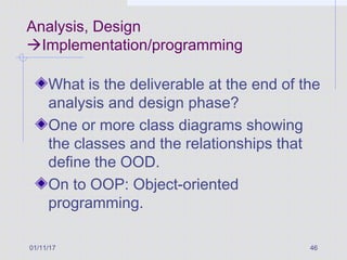 Analysis, Design
Implementation/programming
What is the deliverable at the end of the
analysis and design phase?
One or more class diagrams showing
the classes and the relationships that
define the OOD.
On to OOP: Object-oriented
programming.
01/11/17 46
 