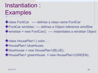 01/11/17 48
Instantiation :
Examples
class FordCar ---- defines a class name FordCar
FordCar windstar; ---- defines a Object reference windStar
windstar = new FordCar(); ---- instantiates a windstar Object
class HousePlan1 { color….
HousePlan1 blueHouse;
blueHouse = new HousePlan1(BLUE);
HousePlan1 greenHouse = new HousePlan1(GREEN);
 