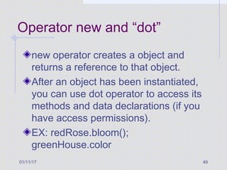 01/11/17 49
Operator new and “dot”
new operator creates a object and
returns a reference to that object.
After an object has been instantiated,
you can use dot operator to access its
methods and data declarations (if you
have access permissions).
EX: redRose.bloom();
greenHouse.color
 