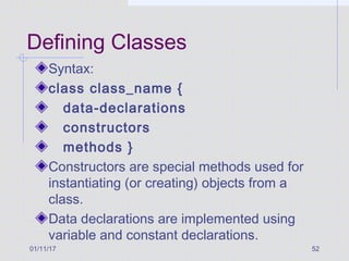 01/11/17 52
Defining Classes
Syntax:
class class_name {
data-declarations
constructors
methods }
Constructors are special methods used for
instantiating (or creating) objects from a
class.
Data declarations are implemented using
variable and constant declarations.
 
