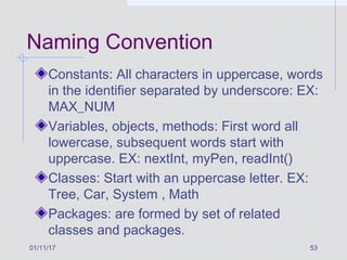 01/11/17 53
Naming Convention
Constants: All characters in uppercase, words
in the identifier separated by underscore: EX:
MAX_NUM
Variables, objects, methods: First word all
lowercase, subsequent words start with
uppercase. EX: nextInt, myPen, readInt()
Classes: Start with an uppercase letter. EX:
Tree, Car, System , Math
Packages: are formed by set of related
classes and packages.
 