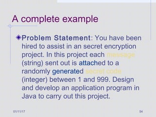 01/11/17 54
A complete example
Problem Statement: You have been
hired to assist in an secret encryption
project. In this project each message
(string) sent out is attached to a
randomly generated secret code
(integer) between 1 and 999. Design
and develop an application program in
Java to carry out this project.
 