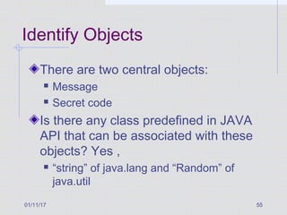 01/11/17 55
Identify Objects
There are two central objects:
 Message
 Secret code
Is there any class predefined in JAVA
API that can be associated with these
objects? Yes ,
 “string” of java.lang and “Random” of
java.util
 