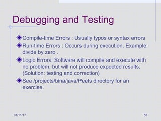 01/11/17 58
Debugging and Testing
Compile-time Errors : Usually typos or syntax errors
Run-time Errors : Occurs during execution. Example:
divide by zero .
Logic Errors: Software will compile and execute with
no problem, but will not produce expected results.
(Solution: testing and correction)
See /projects/bina/java/Peets directory for an
exercise.
 