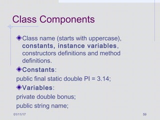 01/11/17 59
Class Components
Class name (starts with uppercase),
constants, instance variables,
constructors definitions and method
definitions.
Constants:
public final static double PI = 3.14;
Variables:
private double bonus;
public string name;
 