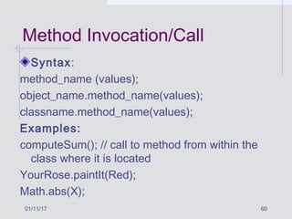 01/11/17 60
Method Invocation/Call
Syntax:
method_name (values);
object_name.method_name(values);
classname.method_name(values);
Examples:
computeSum(); // call to method from within the
class where it is located
YourRose.paintIt(Red);
Math.abs(X);
 
