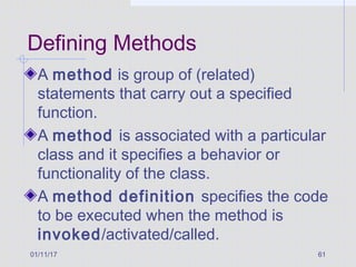 01/11/17 61
Defining Methods
A method is group of (related)
statements that carry out a specified
function.
A method is associated with a particular
class and it specifies a behavior or
functionality of the class.
A method definition specifies the code
to be executed when the method is
invoked/activated/called.
 