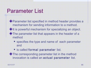 01/11/17 65
Parameter List
Parameter list specified in method header provides a
mechanism for sending information to a method.
It is powerful mechanism for specializing an object.
The parameter list that appears in the header of a
method
 specifies the type and name of each parameter
and
 is called formal parameter list.
The corresponding parameter list in the method
invocation is called an actual parameter list.
 