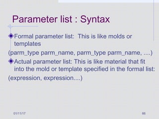 01/11/17 66
Parameter list : Syntax
Formal parameter list: This is like molds or
templates
(parm_type parm_name, parm_type parm_name, ....)
Actual parameter list: This is like material that fit
into the mold or template specified in the formal list:
(expression, expression....)
 