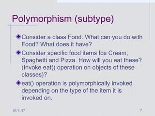 01/11/17 7
Polymorphism (subtype)
Consider a class Food. What can you do with
Food? What does it have?
Consider specific food items Ice Cream,
Spaghetti and Pizza. How will you eat these?
(Invoke eat() operation on objects of these
classes)?
eat() operation is polymorphically invoked
depending on the type of the item it is
invoked on.
 