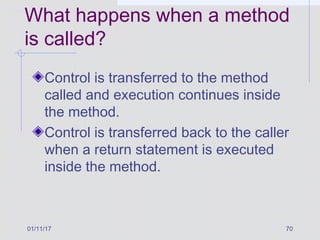 01/11/17 70
What happens when a method
is called?
Control is transferred to the method
called and execution continues inside
the method.
Control is transferred back to the caller
when a return statement is executed
inside the method.
 