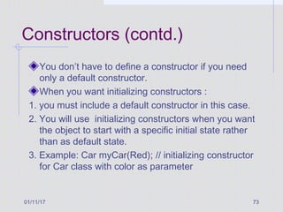 01/11/17 73
Constructors (contd.)
You don’t have to define a constructor if you need
only a default constructor.
When you want initializing constructors :
1. you must include a default constructor in this case.
2. You will use initializing constructors when you want
the object to start with a specific initial state rather
than as default state.
3. Example: Car myCar(Red); // initializing constructor
for Car class with color as parameter
 