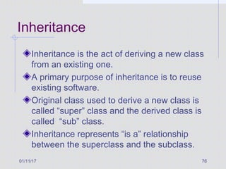01/11/17 76
Inheritance
Inheritance is the act of deriving a new class
from an existing one.
A primary purpose of inheritance is to reuse
existing software.
Original class used to derive a new class is
called “super” class and the derived class is
called “sub” class.
Inheritance represents “is a” relationship
between the superclass and the subclass.
 