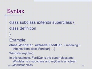01/11/17 77
Syntax
class subclass extends superclass {
class definition
}
Example:
class Windstar extends FordCar // meaning it
inherits from class Fordcar{ ....}
Windstar myCar();
In this example, FordCar is the super-class and
Windstar is a sub-class and myCar is an object
Windstar class.
 