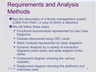 01/11/17 8
Requirements and Analysis
Methods
See the description of a library management system
(LMS) from Hwk1, a copy of which is attached.
We will follow these steps:
 Functional requirements represented by Use Case
Diagrams
 Classes discovered using CRC cards
 Static Analysis represented by class diagrams
 Dynamic Analysis by a variety of interaction
diagrams (inter-class) and state diagram (intra-
class).
 Component diagram showing the various
modules.
 Deployment diagram showing the platforms and
machines used.
 