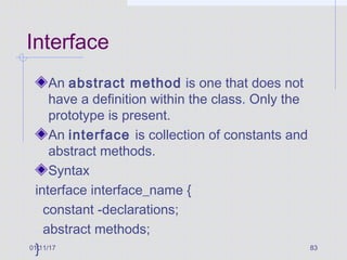 01/11/17 83
Interface
An abstract method is one that does not
have a definition within the class. Only the
prototype is present.
An interface is collection of constants and
abstract methods.
Syntax
interface interface_name {
constant -declarations;
abstract methods;
}
 