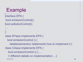 01/11/17 84
Example
interface EPA {
bool emissionControl();
bool pollutionControl();
…
}
class NYepa implements EPA {
bool emissionControl () {
details/semantics /statements how to implement it }
class CAepa implements EPA {
bool emissionControl () {….
// different details on implementation….}
 